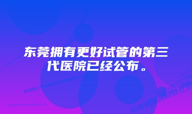 东莞拥有更好试管的第三代医院已经公布。