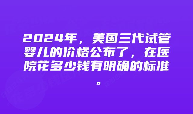 2024年，美国三代试管婴儿的价格公布了，在医院花多少钱有明确的标准。