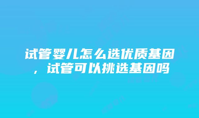 试管婴儿怎么选优质基因，试管可以挑选基因吗