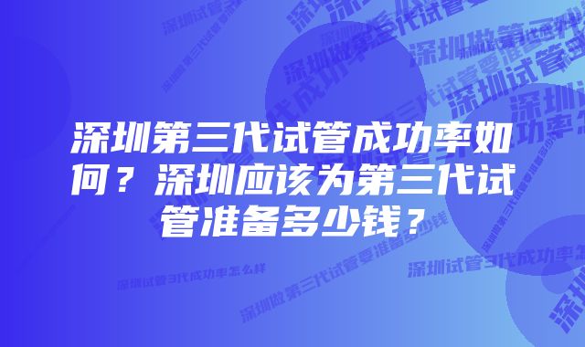 深圳第三代试管成功率如何？深圳应该为第三代试管准备多少钱？