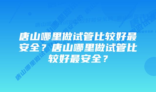 唐山哪里做试管比较好最安全？唐山哪里做试管比较好最安全？