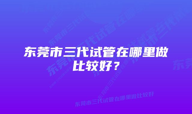 东莞市三代试管在哪里做比较好？