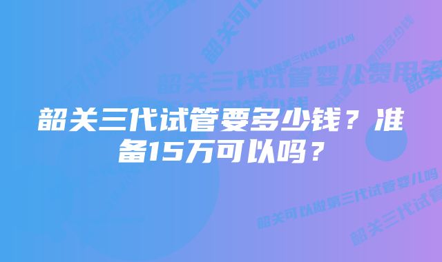 韶关三代试管要多少钱？准备15万可以吗？