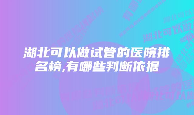 湖北可以做试管的医院排名榜,有哪些判断依据