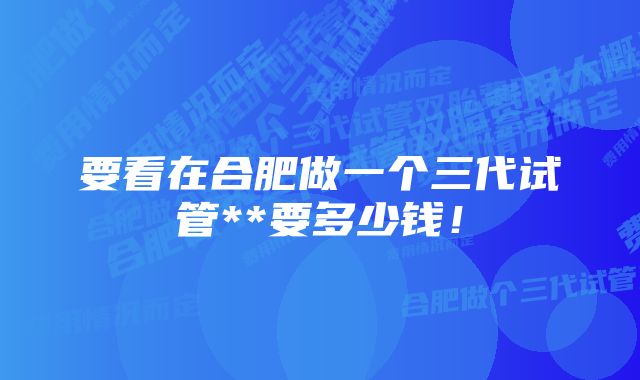 要看在合肥做一个三代试管**要多少钱！