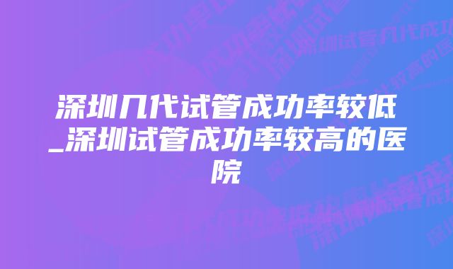 深圳几代试管成功率较低_深圳试管成功率较高的医院