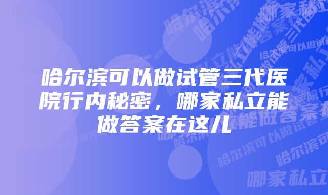 哈尔滨可以做试管三代医院行内秘密，哪家私立能做答案在这儿