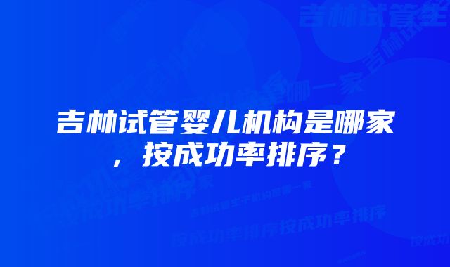 吉林试管婴儿机构是哪家，按成功率排序？