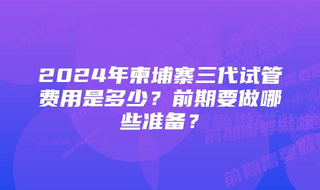 2024年柬埔寨三代试管费用是多少？前期要做哪些准备？