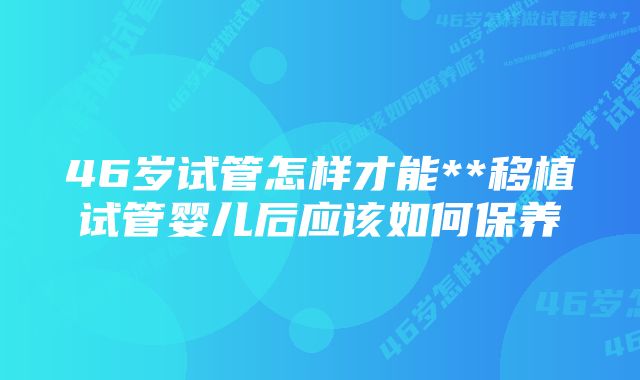 46岁试管怎样才能**移植试管婴儿后应该如何保养