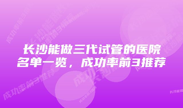 长沙能做三代试管的医院名单一览，成功率前3推荐