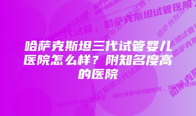 哈萨克斯坦三代试管婴儿医院怎么样？附知名度高的医院