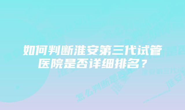 如何判断淮安第三代试管医院是否详细排名？