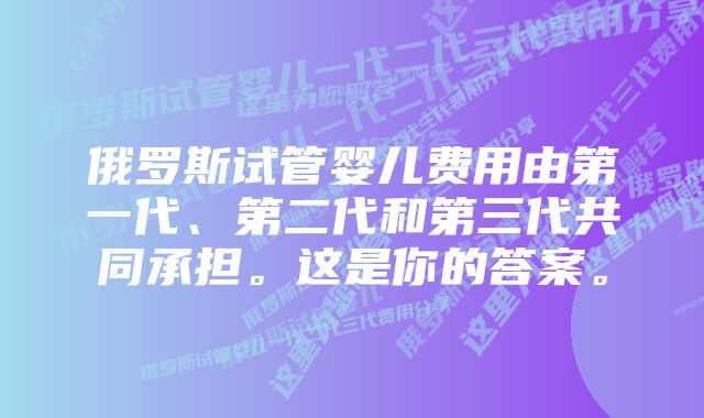 俄罗斯试管婴儿费用由第一代、第二代和第三代共同承担。这是你的答案。