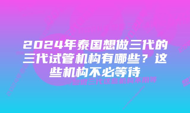 2024年泰国想做三代的三代试管机构有哪些？这些机构不必等待