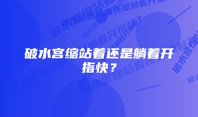 破水宫缩站着还是躺着开指快？