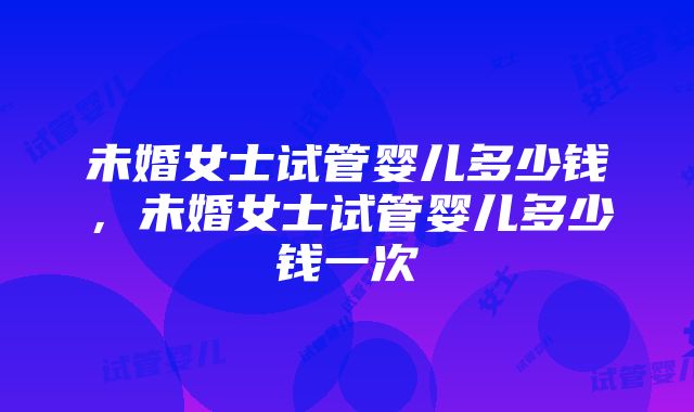 未婚女士试管婴儿多少钱，未婚女士试管婴儿多少钱一次