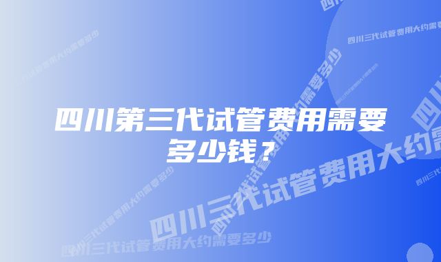 四川第三代试管费用需要多少钱？