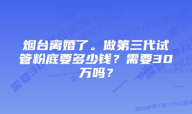 烟台离婚了。做第三代试管粉底要多少钱？需要30万吗？