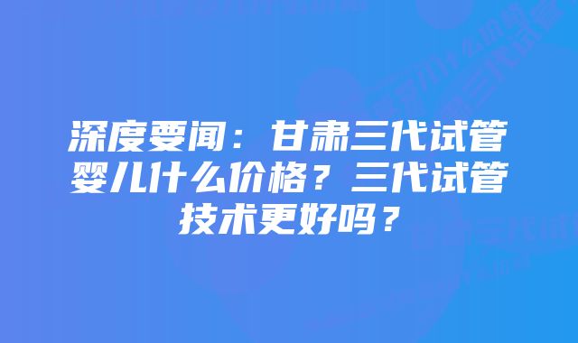 深度要闻：甘肃三代试管婴儿什么价格？三代试管技术更好吗？