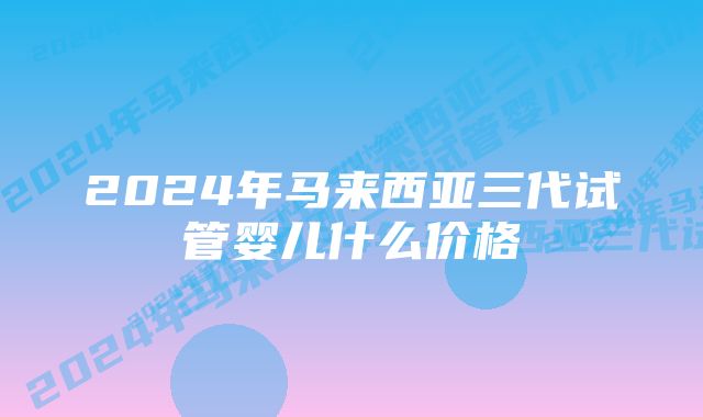 2024年马来西亚三代试管婴儿什么价格