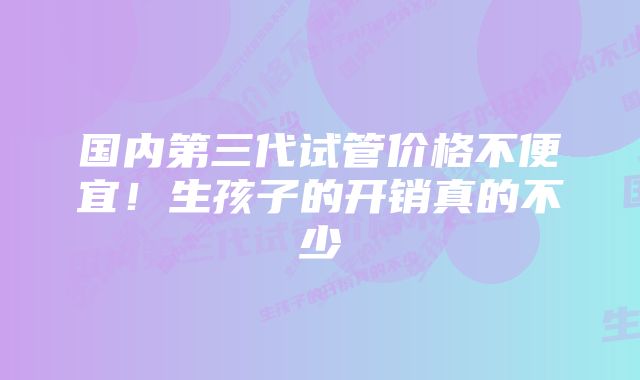 国内第三代试管价格不便宜！生孩子的开销真的不少