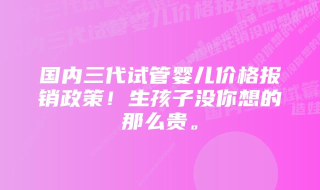 国内三代试管婴儿价格报销政策！生孩子没你想的那么贵。