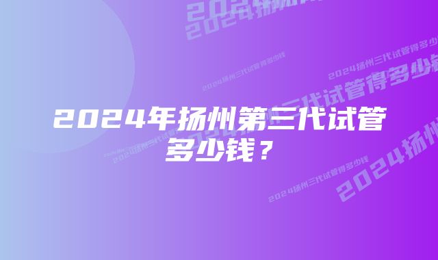 2024年扬州第三代试管多少钱？