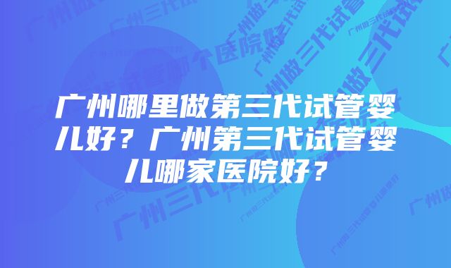 广州哪里做第三代试管婴儿好？广州第三代试管婴儿哪家医院好？