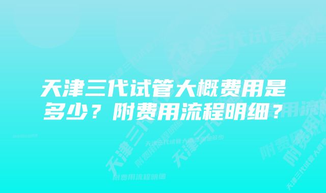 天津三代试管大概费用是多少？附费用流程明细？