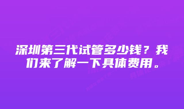 深圳第三代试管多少钱？我们来了解一下具体费用。