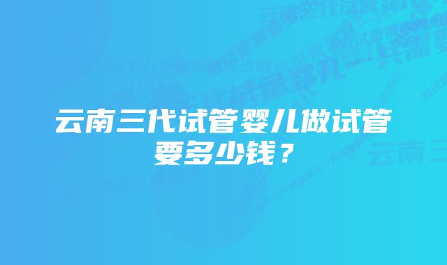 云南三代试管婴儿做试管要多少钱？