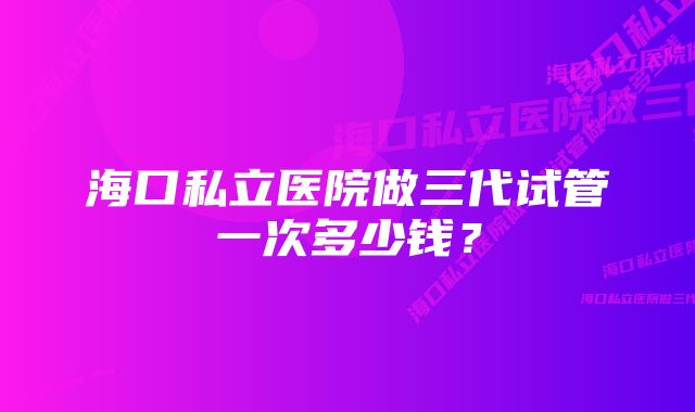 海口私立医院做三代试管一次多少钱？