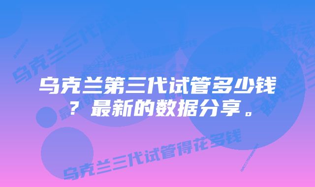 乌克兰第三代试管多少钱？最新的数据分享。