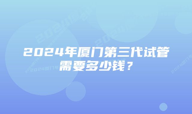 2024年厦门第三代试管需要多少钱？