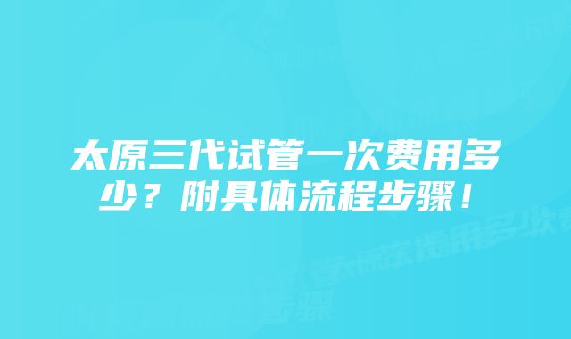 太原三代试管一次费用多少？附具体流程步骤！