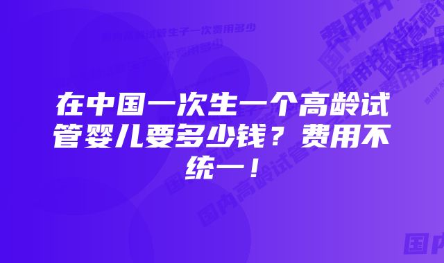 在中国一次生一个高龄试管婴儿要多少钱？费用不统一！