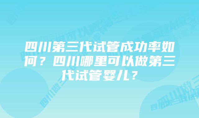 四川第三代试管成功率如何？四川哪里可以做第三代试管婴儿？