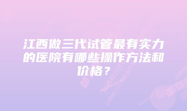 江西做三代试管最有实力的医院有哪些操作方法和价格？