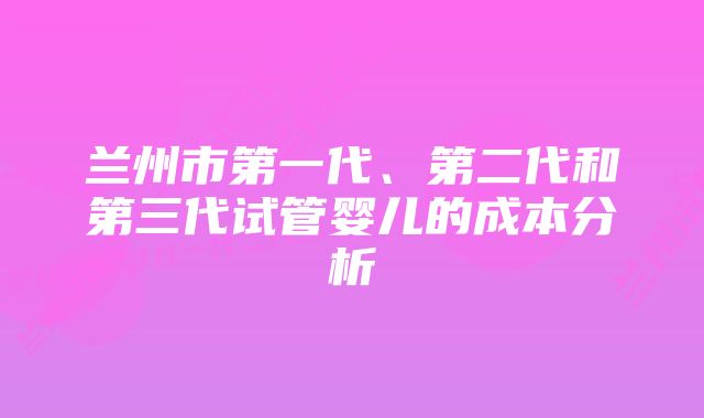 兰州市第一代、第二代和第三代试管婴儿的成本分析