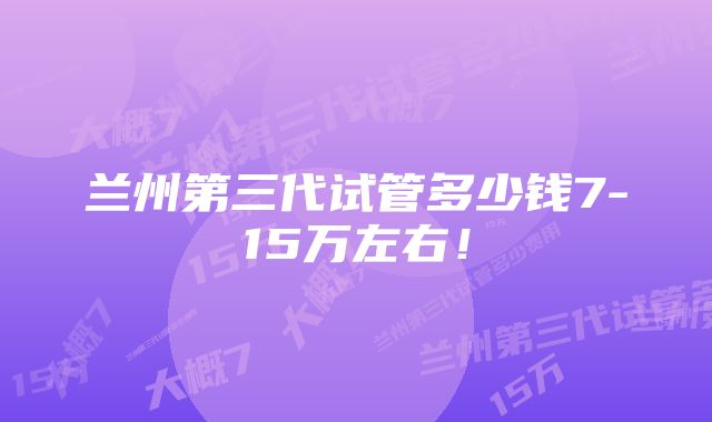 兰州第三代试管多少钱7-15万左右！