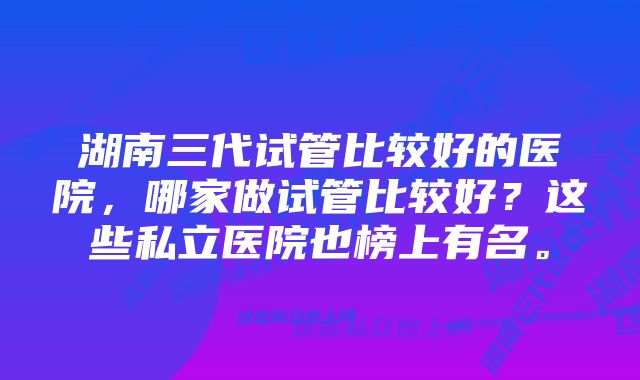 湖南三代试管比较好的医院，哪家做试管比较好？这些私立医院也榜上有名。