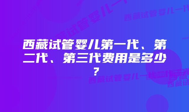 西藏试管婴儿第一代、第二代、第三代费用是多少？