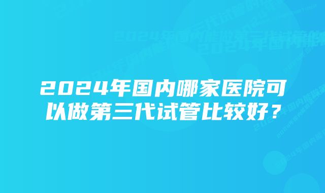 2024年国内哪家医院可以做第三代试管比较好？