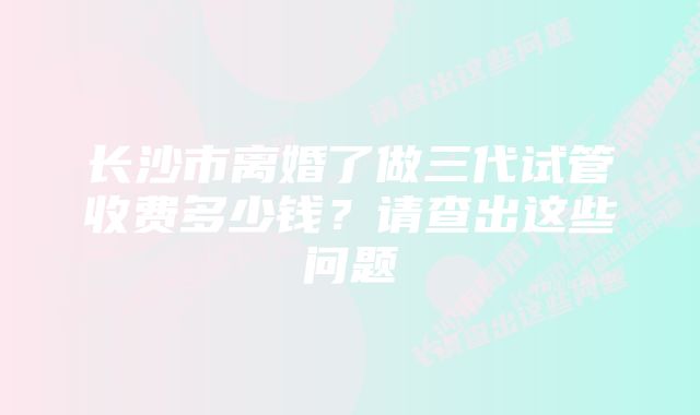 长沙市离婚了做三代试管收费多少钱？请查出这些问题