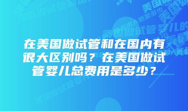 在美国做试管和在国内有很大区别吗？在美国做试管婴儿总费用是多少？