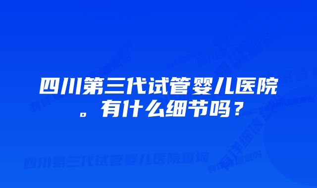 四川第三代试管婴儿医院。有什么细节吗？