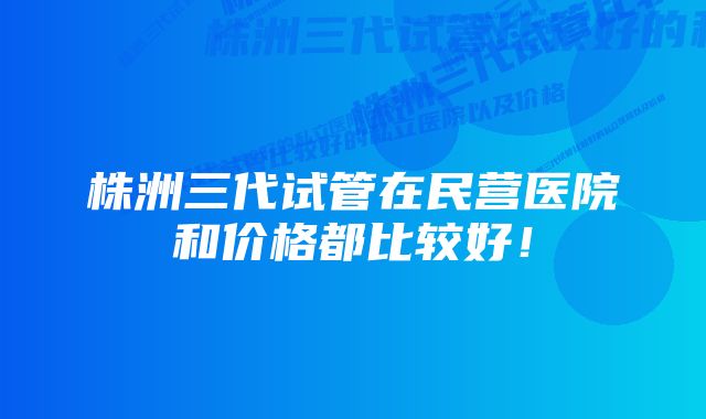 株洲三代试管在民营医院和价格都比较好！