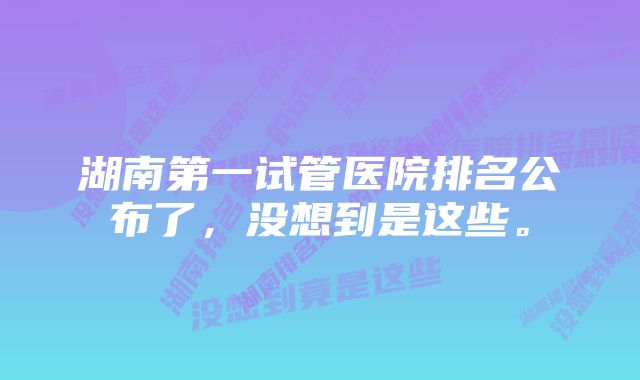 湖南第一试管医院排名公布了，没想到是这些。