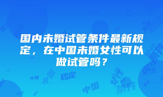 国内未婚试管条件最新规定，在中国未婚女性可以做试管吗？